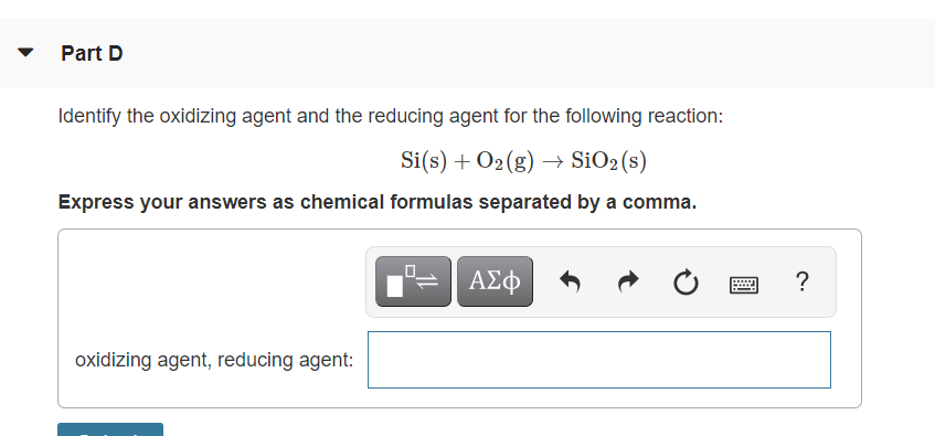 Part D
Identify the oxidizing agent and the reducing agent for the following reaction:
Si(s) + O2(g) → SiO2(s)
Express your answers as chemical formulas separated by a comma.
ΑΣφ
?
oxidizing agent, reducing agent:
