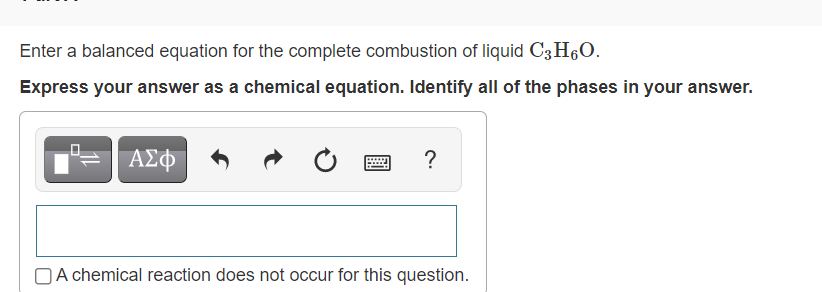 Enter a balanced equation for the complete combustion of liquid C3H60.
Express your answer as a chemical equation. Identify all of the phases in your answer.
ΑΣΦ
?
OA chemical reaction does not occur for this question.
