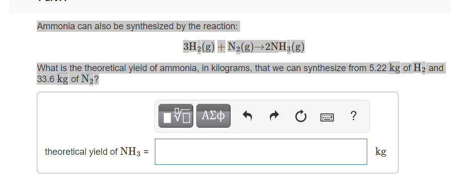 Ammonia can also be synthesized by the reaction:
3H>(g) + N2(g)→2NH;(g)
What is the theoretical yield of ammonia, in kilograms, that we can synthesize from 5.22 kg of H2 and
33.6 kg of N2?
η ΑΣΦ
theoretical yield of NH3
kg
II
