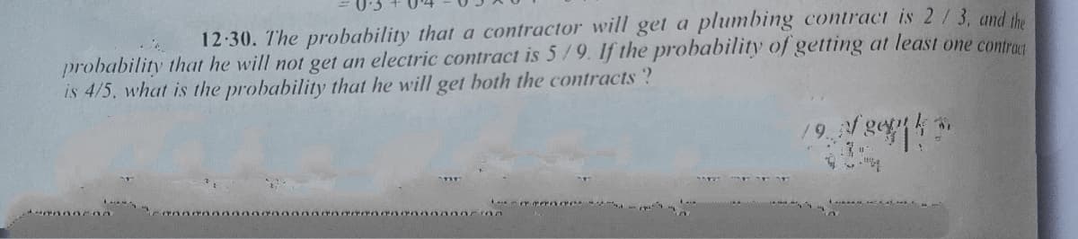 12-30. The probability that a contractor will get a plumbing contract is 2/3, and the
probability that he will not get an electric contract is 5/9. If the probability of getting at least one contro
is 4/5, what is the probability that he will get both the contracts?
