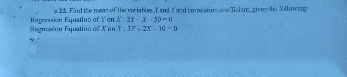 e 22. Find the mean of the variables Xand Y and correlation coefficient, given the following:
Regression Equation of Y on X: 2Y-X-50 = 0
Regression Equation of X on Y: 3Y-2X- 10 = 0
