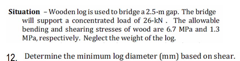 Situation - Wooden log is used to bridge a 2.5-m gap. The bridge
will support a concentrated load of 26-kN . The allowable
bending and shearing stresses of wood are 6.7 MPa and 1.3
MPa, respectively. Neglect the weight of the log.
12. Determine the minimum log diameter (mm) based on shear.
