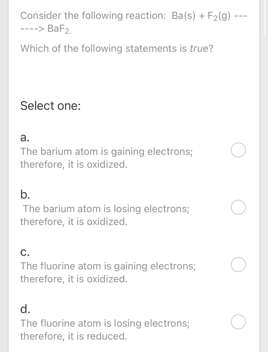 Consider the following reaction: Ba(s) + F2(g) -
-> BaF2.
Which of the following statements is true?
Select one:
а.
The barium atom is gaining electrons;
therefore, it is oxidized.
b.
The barium atom is losing electrons;
therefore, it is oxidized.
C.
The fluorine atom is gaining electrons;
therefore, it is oxidized.
d.
The fluorine atom is losing electrons;
therefore, it is reduced.
