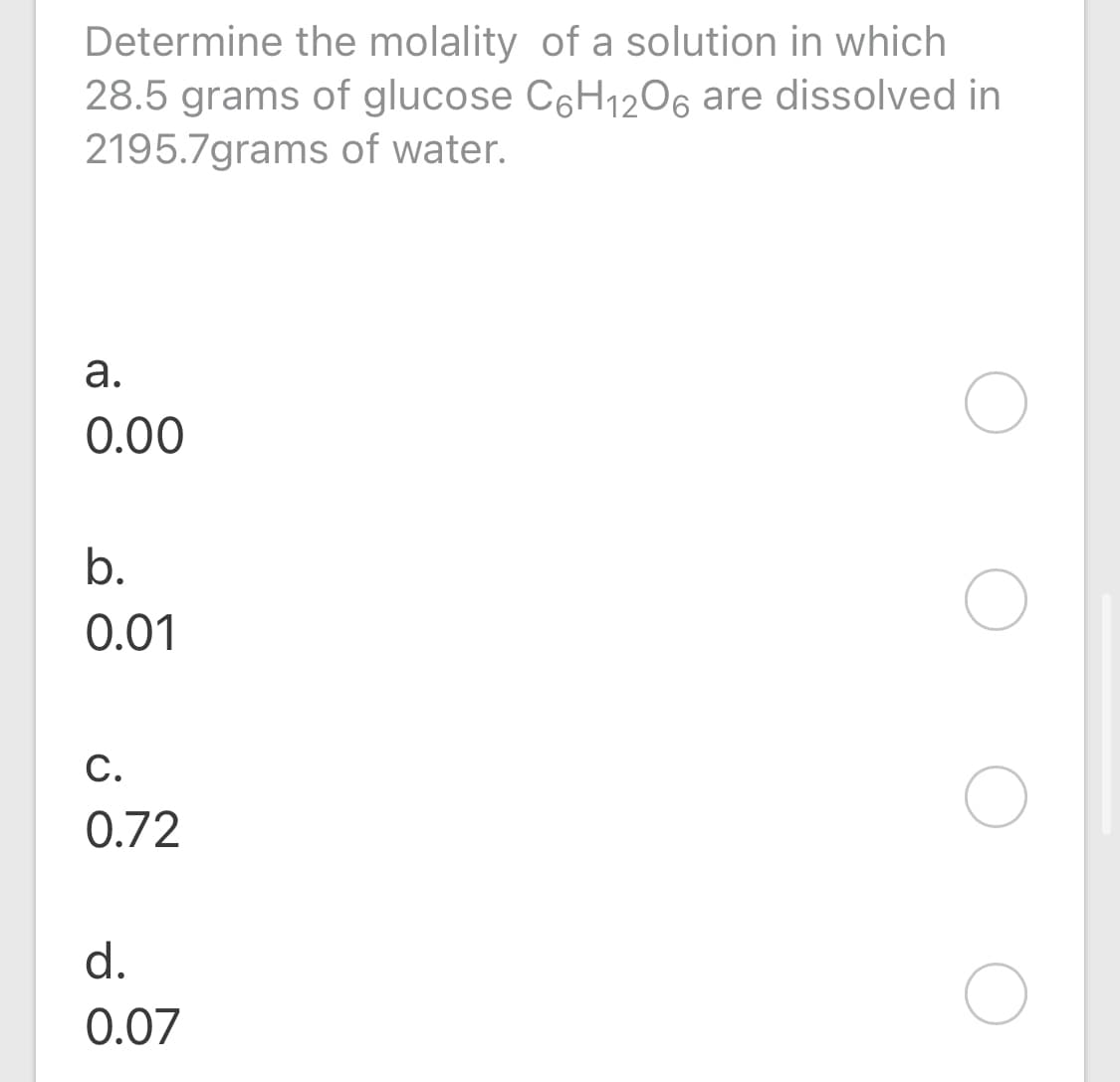 Determine the molality of a solution in which
28.5 grams of glucose C6H1206 are dissolved in
2195.7grams of water.
а.
0.00
b.
0.01
С.
0.72
d.
0.07
