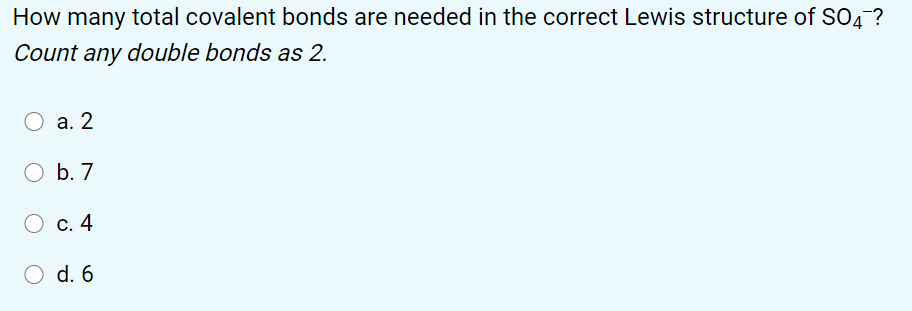 How many total covalent bonds are needed in the correct Lewis structure of SO4 ?
Count any double bonds as 2.
а. 2
O b. 7
С. 4
d. 6
