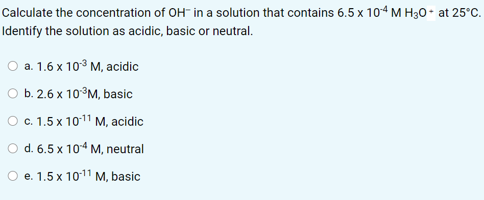 Calculate the concentration of OH- in a solution that contains 6.5 x 104 M H30 + at 25°C.
Identify the solution as acidic, basic or neutral.
а. 1.6 х 103 М, acidic
O b. 2.6 x 10³M, basic
c. 1.5 x 1011 M, acidic
d. 6.5 x 10-4 M, neutral
e. 1.5 x 1011 M, basic
