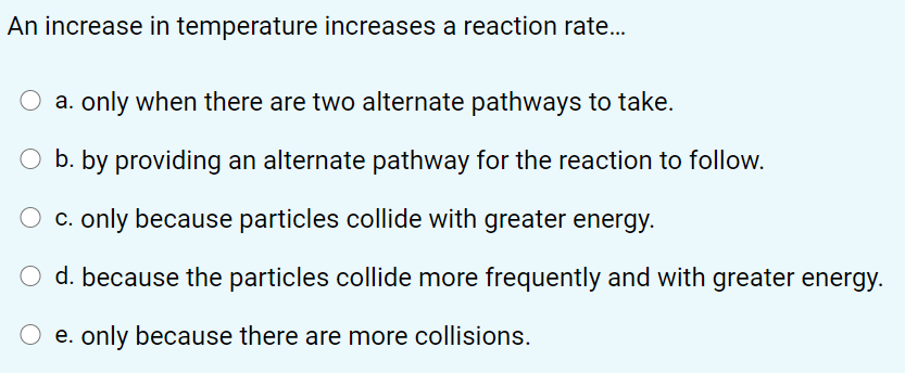 An increase in temperature increases a reaction rate..
O a. only when there are two alternate pathways to take.
O b. by providing an alternate pathway for the reaction to follow.
c. only because particles collide with greater energy.
d. because the particles collide more frequently and with greater energy.
O e. only because there are more collisions.

