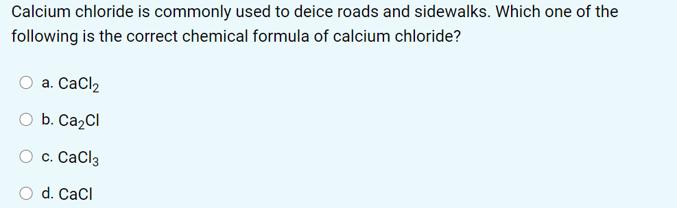 Calcium chloride is commonly used to deice roads and sidewalks. Which one of the
following is the correct chemical formula of calcium chloride?
а. СаClz
O b. Ca2Cl
с. СаClз
O d. CaCl
