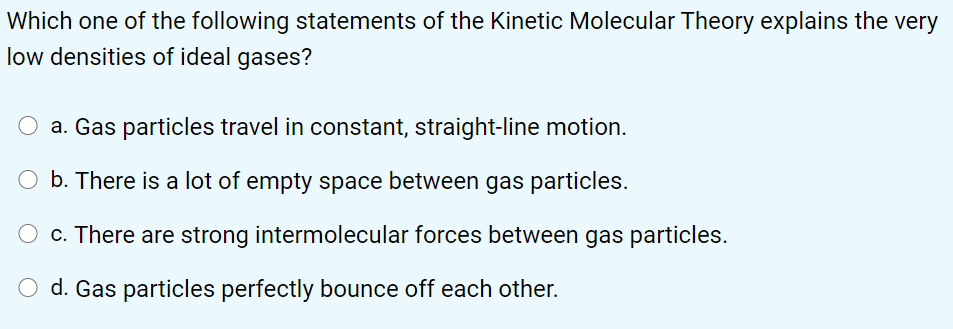 Which one of the following statements of the Kinetic Molecular Theory explains the very
low densities of ideal gases?
a. Gas particles travel in constant, straight-line motion.
O b. There is a lot of empty space between gas particles.
O c. There are strong intermolecular forces between gas particles.
d. Gas particles perfectly bounce off each other.
