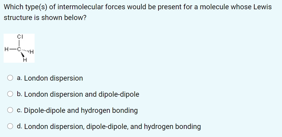 Which type(s) of intermolecular forces would be present for a molecule whose Lewis
structure is shown below?
CI
H-C..H
O a. London dispersion
O b. London dispersion and dipole-dipole
c. Dipole-dipole and hydrogen bonding
O d. London dispersion, dipole-dipole, and hydrogen bonding
