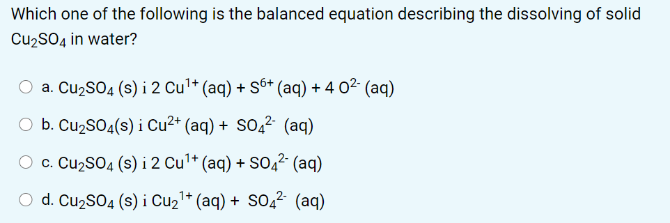 Which one of the following is the balanced equation describing the dissolving of solid
Cu2SO4 in water?
O a. Cu2SO4 (s) i 2 Cul* (aq) + Sô+ (aq) + 4 02 (aq)
O b. Cu2SO4(s) i Cu²* (aq) + SO2² (aq)
c. Cu2SO4 (s) i 2 Cul* (aq) + SO,²- (aq)
O d. Cu2S04 (s) i Cu21* (aq) + SO,? (aq)
