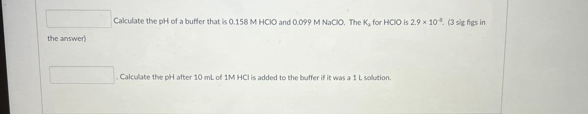 the answer)
Calculate the pH of a buffer that is 0.158 M HCIO and 0.099 M NaCIO. The K₂ for HCIO is 2.9 x 10-8. (3 sig figs in
. Calculate the pH after 10 mL of 1M HCI is added to the buffer if it was a 1 L solution.