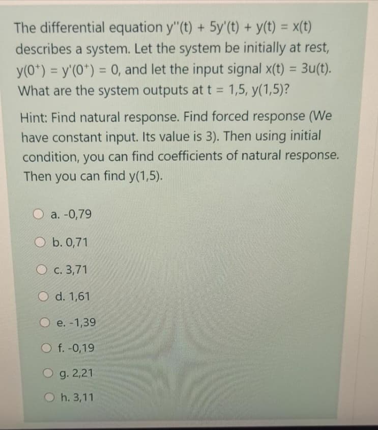 The differential equation y"(t) + 5y'(t) + y(t) = x(t)
describes a system. Let the system be initially at rest,
y(0*) = y'(0*) = 0, and let the input signal x(t) = 3u(t).
What are the system outputs at t = 1,5, y(1,5)?
%3D
%3D
%3D
Hint: Find natural response. Find forced response (We
have constant input. Its value is 3). Then using initial
condition, you can find coefficients of natural response.
Then you can find y(1,5).
О а. -0,79
O b. 0,71
О с. 3,71
O d. 1,61
О е. -1,39
O f. -0,19
O g. 2,21
O h. 3,11
