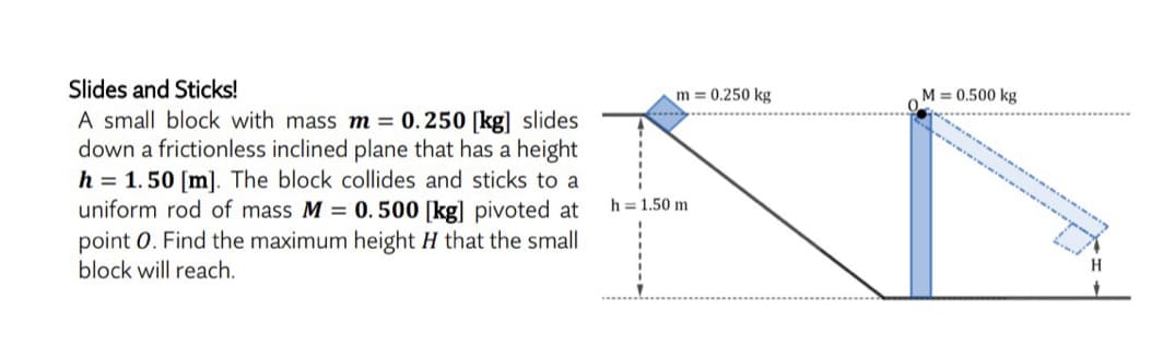 Slides and Sticks!
m = 0.250 kg
M = 0.500 kg
A small block with mass m = 0.250 [kg] slides
down a frictionless inclined plane that has a height
h = 1.50 [m]. The block collides and sticks to a
uniform rod of mass M = 0. 500 [kg] pivoted at
point 0. Find the maximum height H that the small
block will reach.
h = 1.50 m
