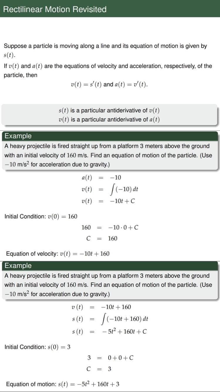Rectilinear Motion Revisited
Suppose a particle is moving along a line and its equation of motion is given by
s(t).
If v(t) and a(t) are the equations of velocity and acceleration, respectively, of the
particle, then
v(t) = s'(t) and a(t) = v'(t).
s(t) is a particular antiderivative of v(t)
v(t) is a particular antiderivative of a(t)
Example
A heavy projectile is fired straight up from a platform 3 meters above the ground
with an initial velocity of 160 m/s. Find an equation of motion of the particle. (Use
-10 m/s2 for acceleration due to gravity.)
a(t)
-10
[(-10) đt
v(t)
-10t +C
(1)a
Initial Condition: v(0) = 160
160
-10 - 0+C
%3D
C
160
%3D
Equation of velocity: v(t)
= -10t +160
Example
A heavy projectile is fired straight up from a platform 3 meters above the ground
with an initial velocity of 160 m/s. Find an equation of motion of the particle. (Use
-10 m/s? for acceleration due to gravity.)
v (t)
-10t + 160
s (t)
-10t+160) dt
s (t)
- 512 + 160t +C
Initial Condition: s(0) = 3
3
0 +0+C
C
3
Equation of motion: s(t)
-512 + 160t +3
