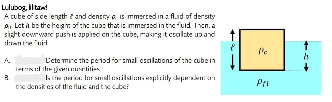 Lulubog, lilitaw!
A cube of side length and density pc is immersed in a fluid of density
P₁. Let h be the height of the cube that is immersed in the fluid. Then, a
slight downward push is applied on the cube, making it oscillate up and
down the fluid.
↑
A.
Determine the period for small oscillations of the cube in
terms of the given quantities.
B.
Is the period for small oscillations explicitly dependent on
the densities of the fluid and the cube?
Pc
Pfl