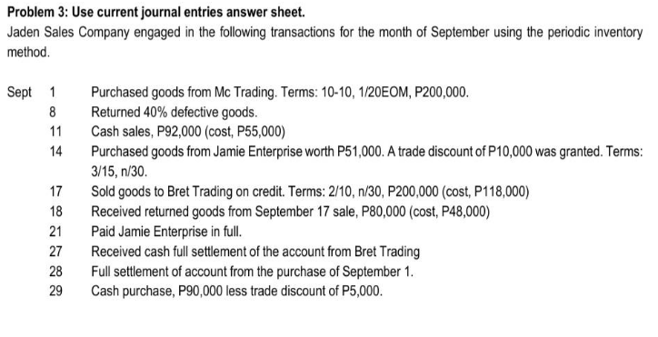 Problem 3: Use current journal entries answer sheet.
Jaden Sales Company engaged in the following transactions for the month of September using the periodic inventory
method.
Sept 1
Purchased goods from Mc Trading. Terms: 10-10, 1/20EOM, P200,000.
Returned 40% defective goods.
Cash sales, P92,000 (cost, P55,000)
8
11
14
Purchased goods from Jamie Enterprise worth P51,000. A trade discount of P10,000 was granted. Terms:
3/15, n/30.
17
Sold goods to Bret Trading on credit. Terms: 2/10, n/30, P200,000 (cost, P118,000)
Received returned goods from September 17 sale, P80,000 (cost, P48,000)
Paid Jamie Enterprise in full.
Received cash full settlement of the account from Bret Trading
18
21
27
28
Full settlement of account from the purchase of September 1.
Cash purchase, P90,000 less trade discount of P5,000.
29
