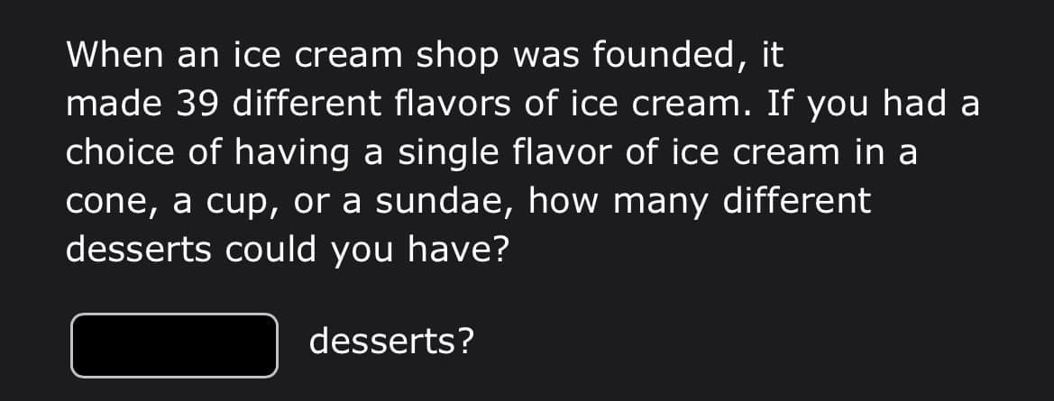 When an ice cream shop was founded,
made 39 different flavors of ice cream. If you had a
it
choice of having a single flavor of ice cream in a
cone, a cup, or a sundae, how many different
desserts could you have?
desserts?
