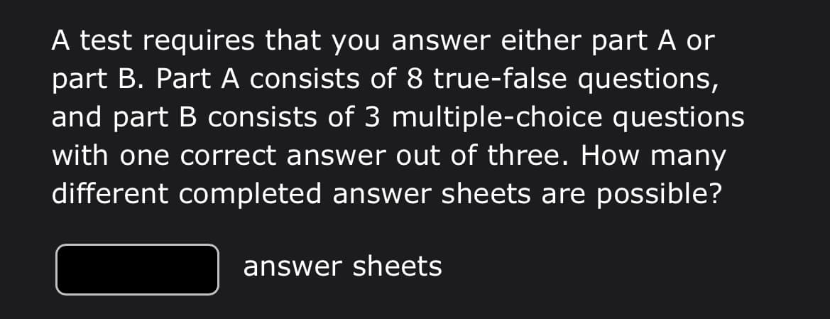 A test requires that you answer either part A or
part B. Part A consists of 8 true-false questions,
and part B consists of 3 multiple-choice questions
with one correct answer out of three. How many
different completed answer sheets are possible?
answer sheets
