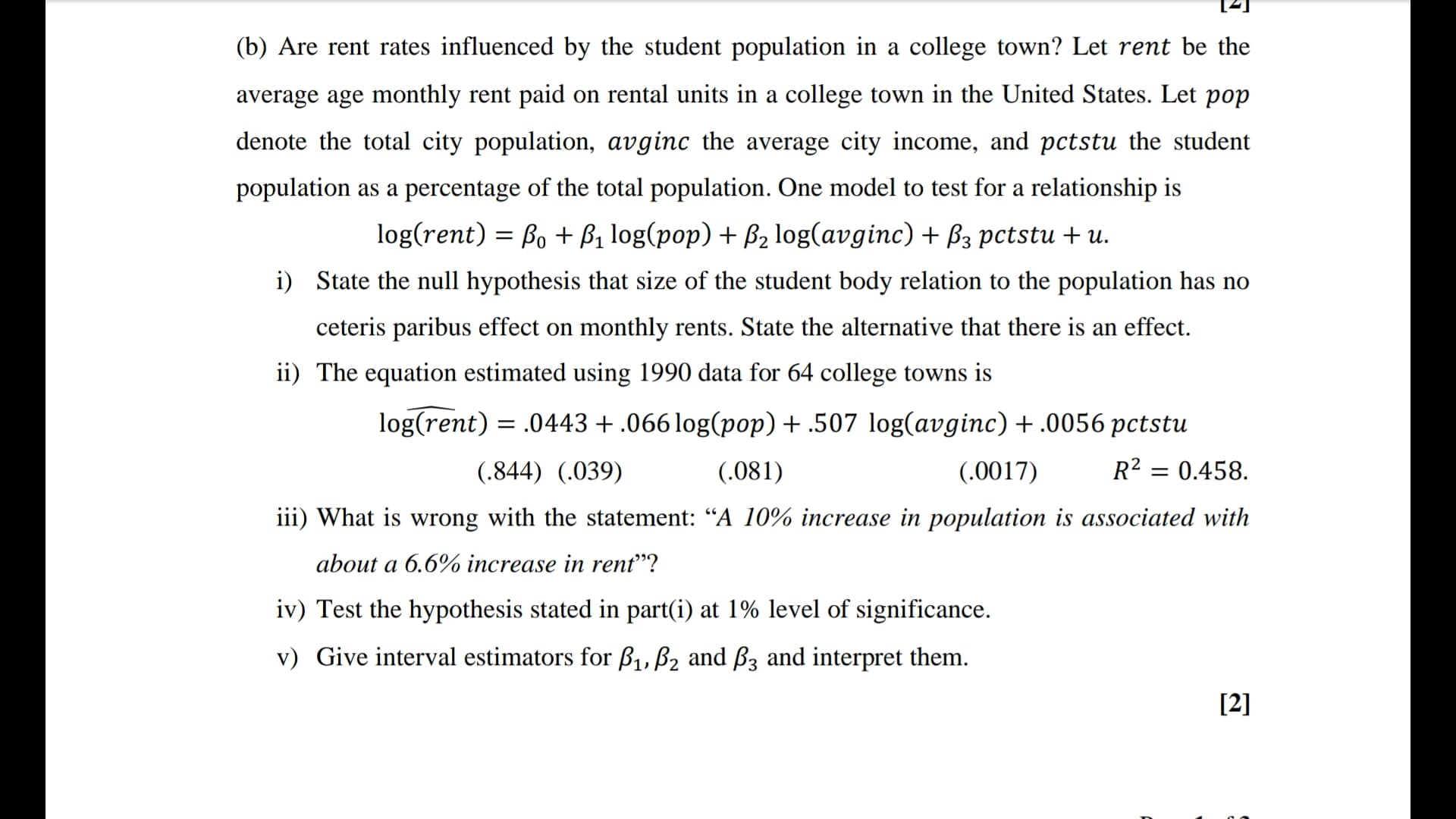 population as a percentage of the total population. One model to test for a relationship is
log(rent) = Bo + ß1 log(pop) + B2 log(avginc) + B3 pctstu + u.
i) State the null hypothesis that size of the student body relation to the population has no
ceteris paribus effect on monthly rents. State the alternative that there is an effect.
ii) The equation estimated using 1990 data for 64 college towns is
log(rent) = .0443+.066 log(pop) + .507 log(avginc) + .0056 pctstu
(.844) (.039)
(.081)
(.0017)
R² = 0.458.
iii) What is wrong with the statement: “A 10% increase in population is associated with
about a 6.6% increase in rent"?
iv) Test the hypothesis stated in part(i) at 1% level of significance.
v) Give interval estimators for ß1, B2 and B3 and interpret them.
