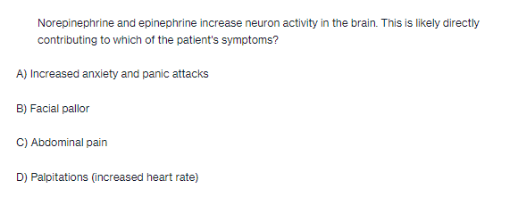 Norepinephrine and epinephrine increase neuron activity in the brain. This is likely directly
contributing to which of the patient's symptoms?
A) Increased anxiety and panic attacks
B) Facial pallor
C) Abdominal pain
D) Palpitations (increased heart rate)