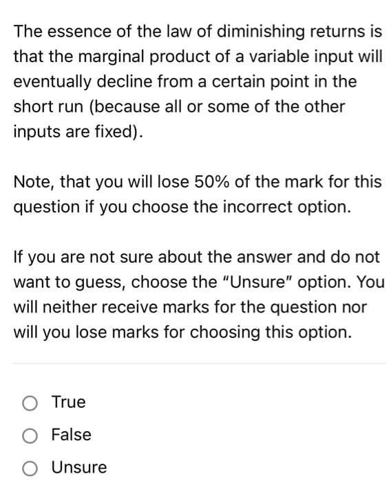 The essence of the law of diminishing returns is
that the marginal product of a variable input will
eventually decline from a certain point in the
short run (because all or some of the other
inputs are fixed).
Note, that you will lose 50% of the mark for this
question if you choose the incorrect option.
If you are not sure about the answer and do not
want to guess, choose the "Unsure" option. You
will neither receive marks for the question nor
will you lose marks for choosing this option.
True
O False
O Unsure