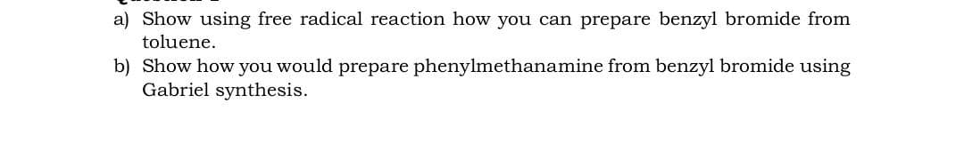 a) Show using free radical reaction how you can prepare benzyl bromide from
toluene.
b) Show how you would prepare phenylmethanamine from benzyl bromide using
Gabriel synthesis.