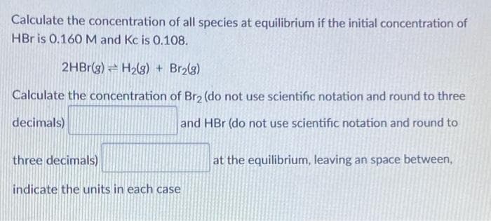 Calculate the concentration of all species at equilibrium if the initial concentration of
HBr is 0.160 M and Kc is 0.108.
2HBr(g) H₂(g) + Br₂(g)
Calculate the concentration of Br₂ (do not use scientific notation and round to three
decimals)
and HBr (do not use scientific notation and round to
three decimals)
indicate the units in each case
at the equilibrium, leaving an space between,