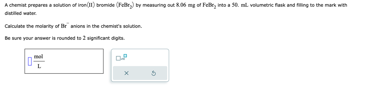 A chemist prepares a solution of iron (II) bromide (FeBr₂) by measuring out 8.06 mg of FeBr₂ into a 50. mL volumetric flask and filling to the mark with
distilled water.
Calculate the molarity of Br anions in the chemist's solution.
Be sure your answer is rounded to 2 significant digits.
10
mol
L
x10
X
S