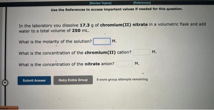 finited
[Review Topics]
[References]
Use the References to access important values if needed for this question.
In the laboratory you dissolve 17.3 g of chromium(II) nitrate in a volumetric flask and add
water to a total volume of 250 mL.
What is the molarity of the solution?
What is the concentration of the chromium(II) cation?
What is the concentration of the nitrate anion?
Submit Answer
M.
M.
Retry Entire Group 9 more group attempts remaining
M.