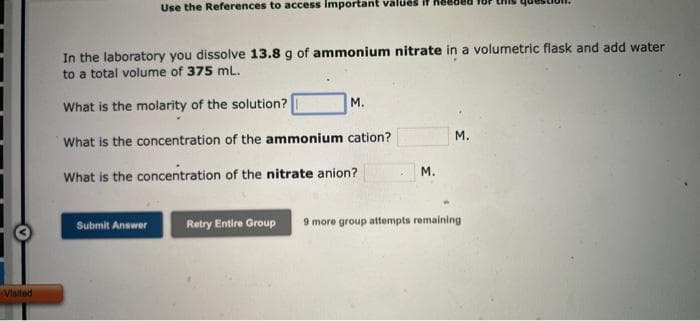 Visited
Use the References to access important values i
In the laboratory you dissolve 13.8 g of ammonium nitrate in a volumetric flask and add water
to a total volume of 375 mL.
What is the molarity of the solution?
What is the concentration of the ammonium cation?
What is the concentration of the nitrate anion?
Submit Answer
M.
M.
M.
Retry Entire Group 9 more group attempts remaining