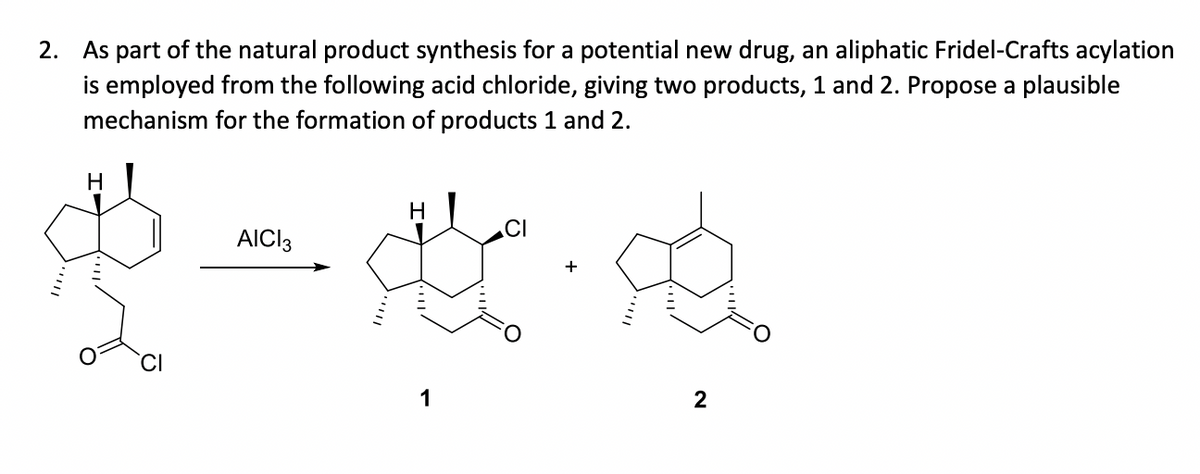 2. As part of the natural product synthesis for a potential new drug, an aliphatic Fridel-Crafts acylation
is employed from the following acid chloride, giving two products, 1 and 2. Propose a plausible
mechanism for the formation of products 1 and 2.
H
AICI 3
$-4.
H
1
CI
2