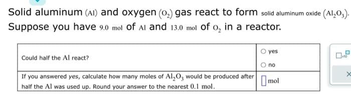 Solid aluminum (AI) and oxygen (0₂) gas react to form solid aluminum oxide (Al₂O3).
Suppose you have 9.0 mol of AI and 13.0 mol of o₂ in a reactor.
Could half the Al react?
If you answered yes, calculate how many moles of Al₂O3 would be produced after
half the Al was used up. Round your answer to the nearest 0.1 mol.
yes
no
mol
x