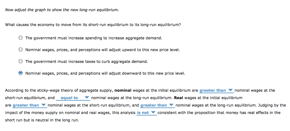 Now adjust the graph to show the new long-run equilibrium.
What causes the economy to move from its short-run equilibrium to its long-run equilibrium?
The government must increase spending to increase aggregate demand.
Nominal wages, prices, and perceptions will adjust upward to this new price level.
The government must increase taxes to curb aggregate demand.
Nominal wages, prices, and perceptions will adjust downward to this new price level.
According to the sticky-wage theory of aggregate supply, nominal wages at the initial equilibrium are greater than nominal wages at the
short-run equilibrium, and equal to
nominal wages at the long-run equilibrium. Real wages at the initial equilibrium
are greater than nominal wages at the short-run equilibrium, and greater than nominal wages at the long-run equilibrium. Judging by the
impact of the money supply on nominal and real wages, this analysis is not consistent with the proposition that money has real effects in the
short run but is neutral in the long run.