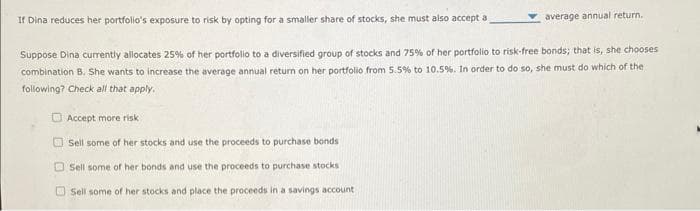 If Dina reduces her portfolio's exposure to risk by opting for a smaller share of stocks, she must also accept a
Suppose Dina currently allocates 25% of her portfolio to a diversified group of stocks and 75% of her portfolio to risk-free bonds; that is, she chooses
combination B. She wants to increase the average annual return on her portfolio from 5.5% to 10.5%. In order to do so, she must do which of the
following? Check all that apply.
00
Accept more risk
Sell some of her stocks and use the proceeds to purchase bonds
average annual return.
Sell some of her bonds and use the proceeds to purchase stocks
Sell some of her stocks and place the proceeds in a savings account