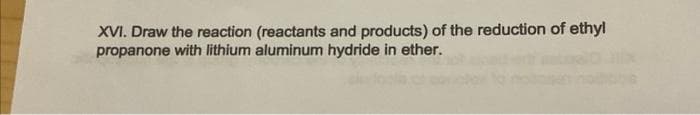 XVI. Draw the reaction (reactants and products) of the reduction of ethyl
propanone with lithium aluminum hydride in ether.