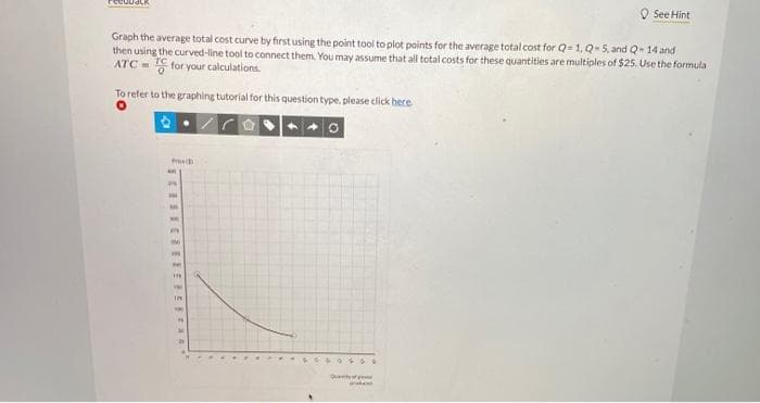 Graph the average total cost curve by first using the point tool to plot points for the average total cost for Q-1, Q-5, and Q-14 and
then using the curved-line tool to connect them. You may assume that all total costs for these quantities are multiples of $25. Use the formula
ATC=for your calculations.
To refer to the graphing tutorial for this question type, please click here
P
arh
NO
m
956
***
PAY
TH
ww
178
9
Q
**
See Hint
waka