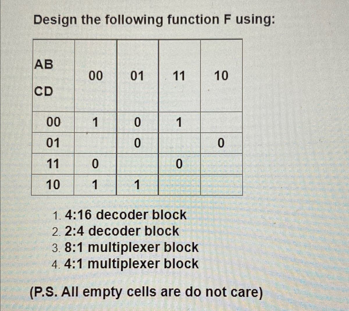 Design the following function F using:
AB
00
01
11
CD
00
1
1
01
11
10
1
1
1. 4:16 decoder block
2. 2:4 decoder block
3. 8:1 multiplexer block
4. 4:1 multiplexer block
(P.S. All empty cells are do not care)
10
