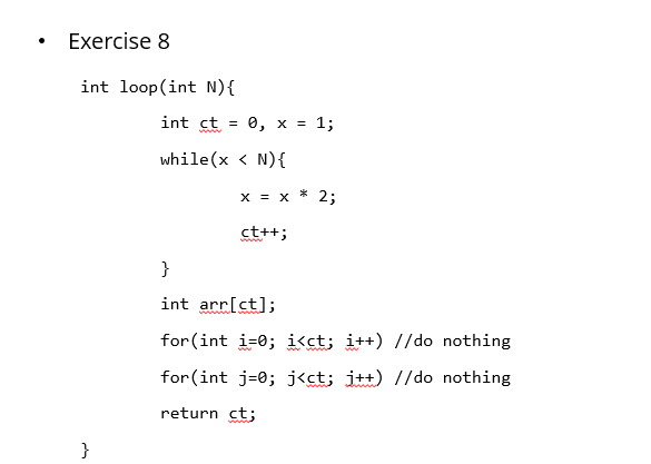 Exercise 8
int loop(int N){
int ct
e, x = 1;
while(x < N){
*
x = X
2;
ct++;
}
int arr[ct];
for (int i=0; i<ct; i++) //do nothing
for (int j=0; j<ct; j++) //do nothing
return ct;
wwww
}
