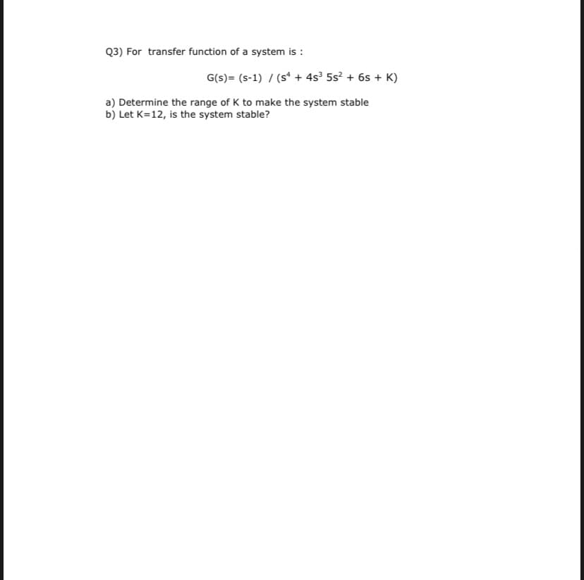 Q3) For transfer function of a system is :
G(s)= (s-1) / (s“ + 4s³ 5s? + 6s + K)
a) Determine the range of K to make the system stable
b) Let K=12, is the system stable?
