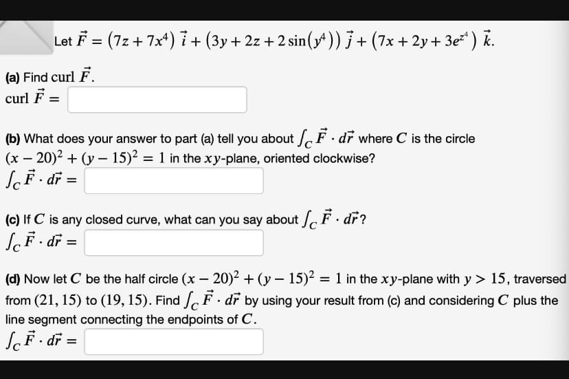 Let F = (7z+7x4) 7 + (3y + 2z + 2 sin (14)) 7 + (7x + 2y + 3e²¹ ) k.
(a) Find curl F.
curl F =
(b) What does your answer to part (a) tell you about F. dr where C is the circle
(x - 20)² + (y - 15)² = 1 in the xy-plane, oriented clockwise?
JcF. dr =
(c) If C is any closed curve, what can you say about F. dr?
F. dr =
(d) Now let C be the half circle (x - 20)² + (y − 15)² = 1 in the xy-plane with y > 15, traversed
from (21, 15) to (19, 15). Find F. dr by using your result from (c) and considering C plus the
line segment connecting the endpoints of C.
JcF. dr =