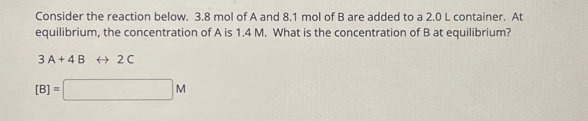 Consider the reaction below. 3.8 mol of A and 8.1 mol of B are added to a 2.0 L container. At
equilibrium, the concentration of A is 1.4 M. What is the concentration of B at equilibrium?
3A+4B 2C
[B] =
M