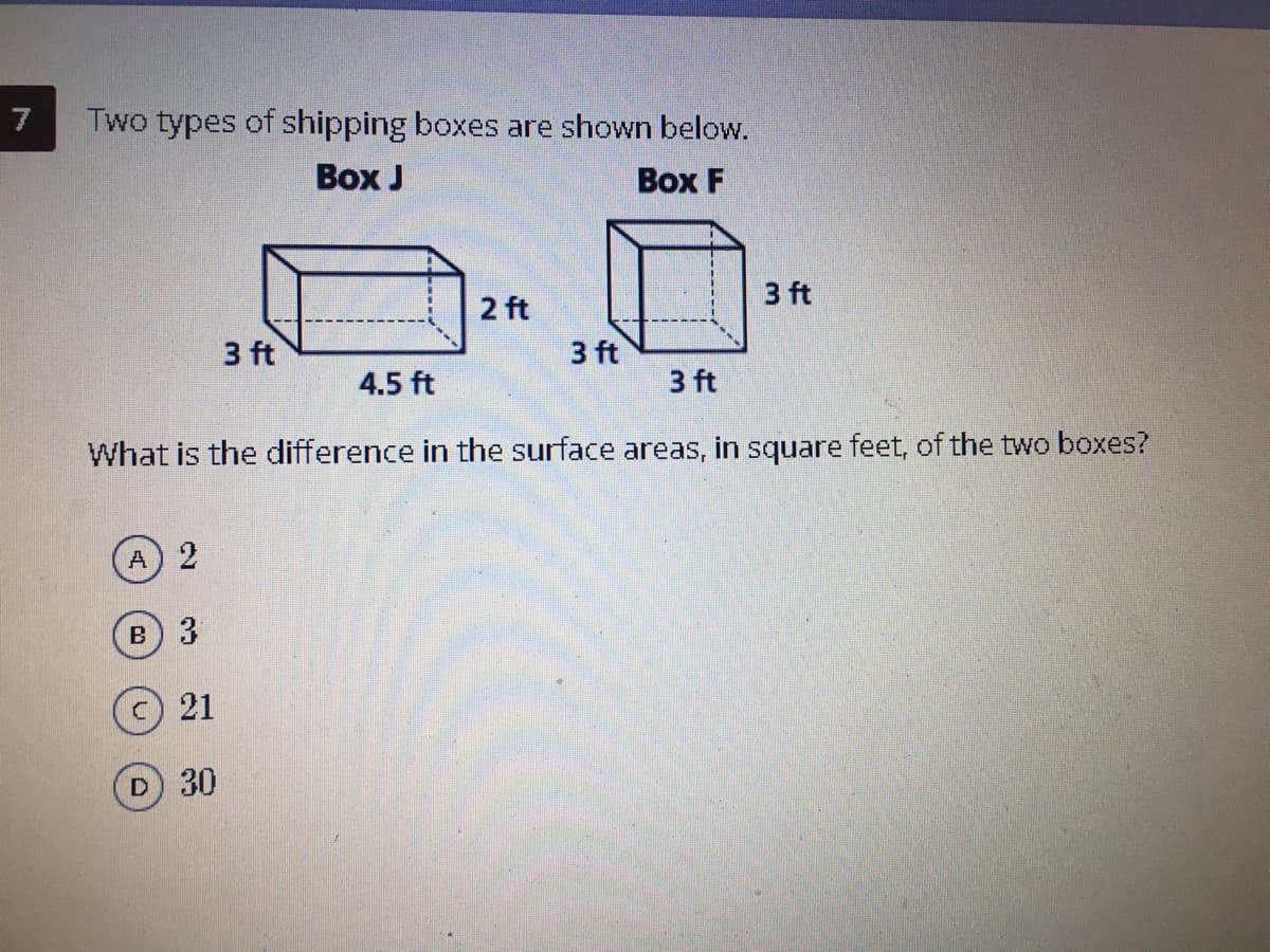 7
Two types of shipping boxes are shown below.
Воx J
Воx F
3 ft
2 ft
3 ft
3 ft
4.5 ft
3 ft
What is the difference in the surface areas, in square feet, of the two boxes?
A 2
в) 3
21
D 30
