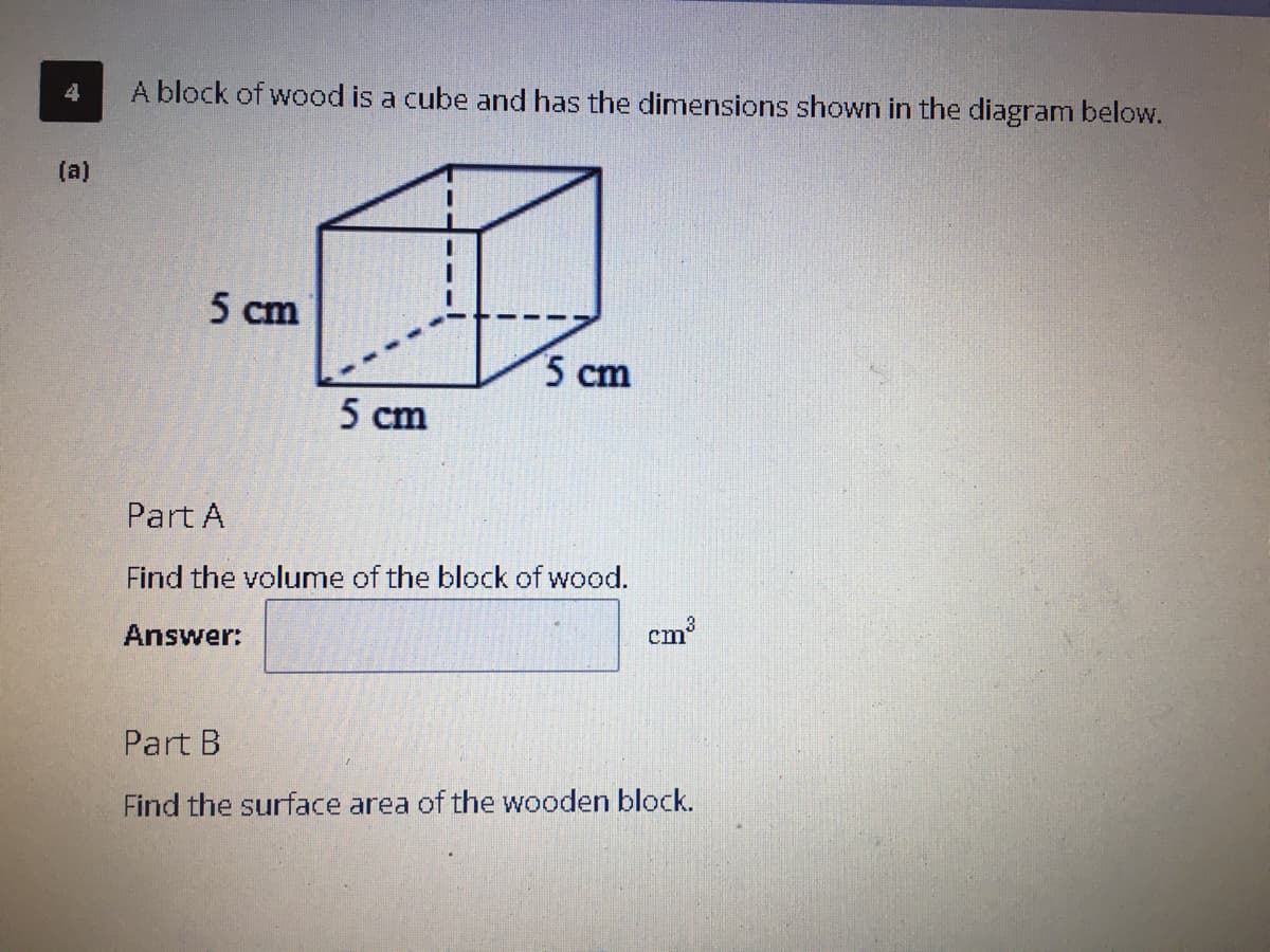4
A block of wood is a cube and has the dimensions shown in the diagram below.
(a)
5 cm
5 cm
5 cm
Part A
Find the volume of the block of wood.
Answer:
cm
Part B
Find the surface area of the wooden block.

