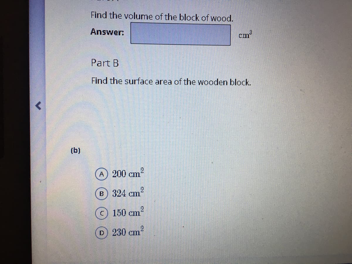 Find the volume of the block of wood.
Answer:
cm
Part B
Find the surface area of the wooden block.
(b)
A 200 cm2
B 324 cm2
150 cm?
D 230 cm2
