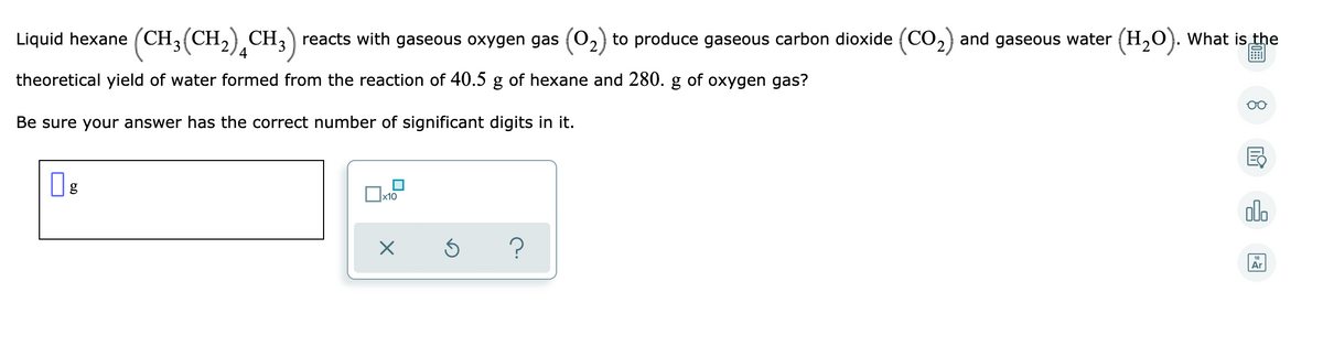 Liquid hexane (CH3(CH2) CH,) reacts with gaseous oxygen gas (0,
to produce gaseous carbon dioxide (CO,) and gaseous water (H,O). What is the
theoretical yield of water formed from the reaction of 40.5 g of hexane and 280. g of oxygen gas?
Be sure your answer has the correct number of significant digits in it.
x10
alo
?
Ar

