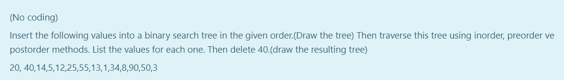 (No coding)
Insert the following values into a binary search tree in the given order.(Draw the tree) Then traverse this tree using inorder, preorder ve
postorder methods. List the values for each one. Then delete 40.(draw the resulting tree)
20, 40,14,5,12,25,55,13,1,34,8,90,50,3
