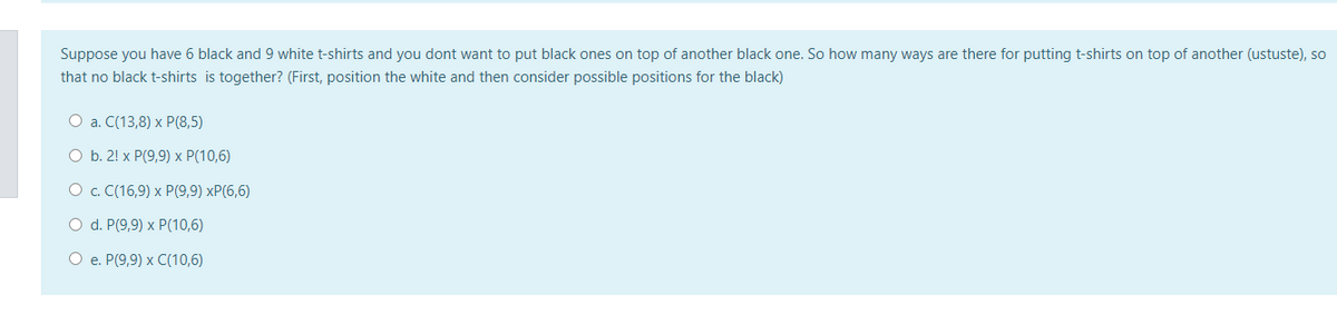 Suppose you have 6 black and 9 white t-shirts and you dont want to put black ones on top of another black one. So how many ways are there for putting t-shirts on top of another (ustuste), so
that no black t-shirts is together? (First, position the white and then consider possible positions for the black)
O a. C(13,8) x P(8,5)
O b. 2! x P(9,9) x P(10,6)
О с. С(16,9) х Р(9,9) хP(6,6)
O d. P(9,9) x P(10,6)
О е. Р(9,9) х С(10,6)
