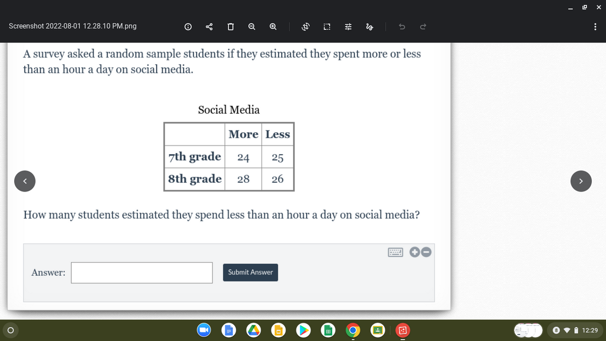 Screenshot 2022-08-01 12.28.10 PM.png
O
0
Q
Answer:
Q
Social Media
A survey asked a random sample students if they estimated they spent more or less
than an hour a day on social media.
More Less
7th grade 24 25
8th grade 28 26
過 03
Tit
Submit Answer
is
How many y students estimated they spend less than an hour a day on social media?
:
12:29