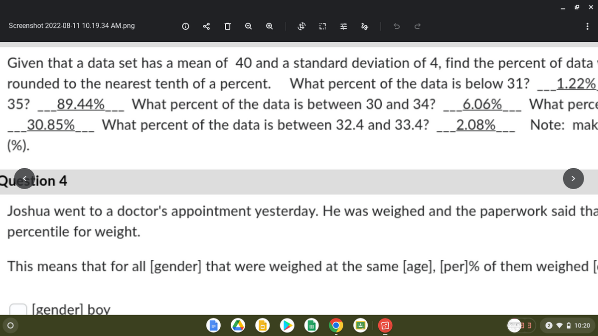 Screenshot 2022-08-11 10.19.34 AM.png
(%).
0 Q Q
Given that a data set has a mean of 40 and a standard deviation of 4, find the percent of data
rounded to the nearest tenth of a percent. What percent of the data is below 31? 1.22%
35?___89.44%____ What percent of the data is between 30 and 34?___6.06%___ What perce
30.85% What percent of the data is between 32.4 and 33.4? 2.08% Note: mak
O
$0 €
[gender] boy
:
Question 4
Joshua went to a doctor's appointment yesterday. He was weighed and the paperwork said tha
percentile for weight.
This means that for all [gender] that were weighed at the same [age], [per] % of them weighed [
10:20